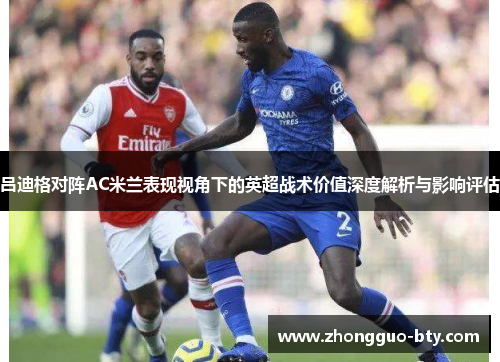 吕迪格对阵AC米兰表现视角下的英超战术价值深度解析与影响评估 吕迪格对阵AC米兰表现视角下的英超战术价值深度解析与影响评估