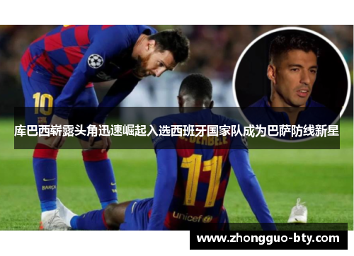 库巴西崭露头角迅速崛起入选西班牙国家队成为巴萨防线新星