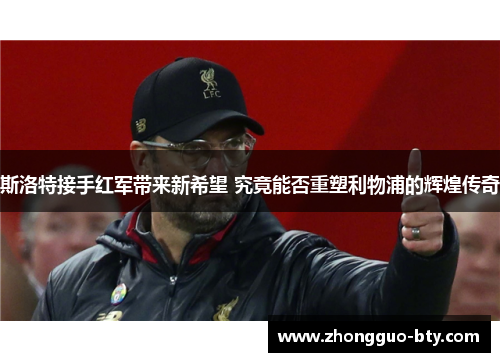 斯洛特接手红军带来新希望 究竟能否重塑利物浦的辉煌传奇