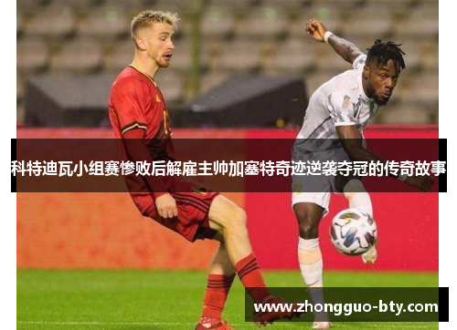 科特迪瓦小组赛惨败后解雇主帅加塞特奇迹逆袭夺冠的传奇故事