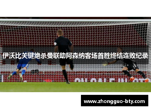 伊沃比关键绝杀曼联助阿森纳客场首胜终结连败纪录